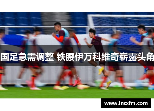 国足急需调整 铁腰伊万科维奇崭露头角